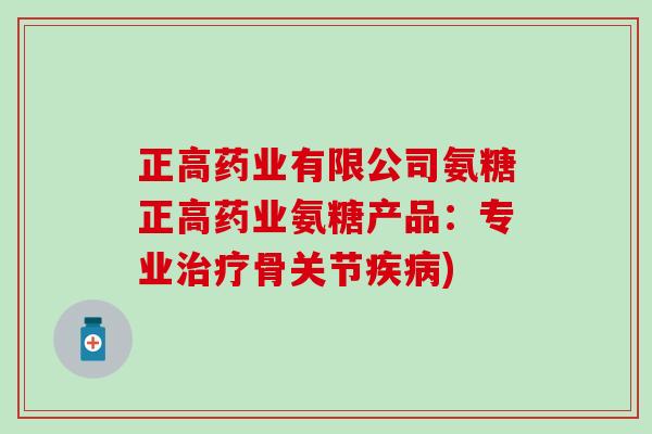 正高药业有限公司氨糖正高药业氨糖产品:专业治疗骨关节疾病)-第1张图片-氨糖科普网 正高药业有限公司氨糖正高药业氨糖产品:专业治疗骨关节疾病)-第1张图片-氨糖科普网