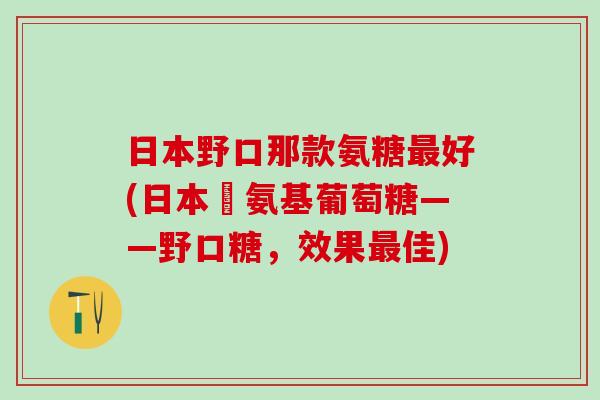 日本野口那款氨糖最好(日本製氨基葡萄糖——野口糖,效果最佳)-第1张图片-氨糖科普网 日本野口那款氨糖最好(日本製氨基葡萄糖——野口糖,效果最佳)-第1张图片-氨糖科普网