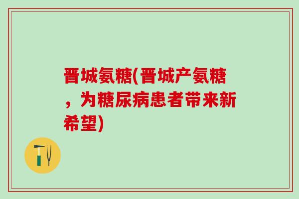 晋城氨糖(晋城产氨糖,为糖尿病患者带来新希望)-第1张图片-氨糖科普网 晋城氨糖(晋城产氨糖,为糖尿病患者带来新希望)-第1张图片-氨糖科普网