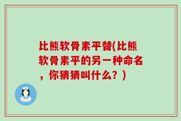比熊软骨素平替(比熊软骨素平的另一种命名，你猜猜叫什么？)-第1张图片-氨糖科普网