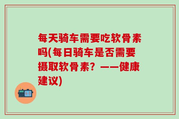 每天骑车需要吃软骨素吗(每日骑车是否需要摄取软骨素？——健康建议)-第1张图片-氨糖科普网