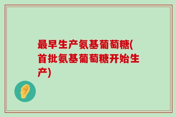 最早生产氨基葡萄糖(首批氨基葡萄糖开始生产)-第1张图片-氨糖科普网