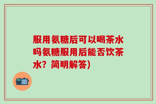 服用氨糖后可以喝茶水吗氨糖服用后能否饮茶水?简明解答)-第1张图片-氨糖科普网 服用氨糖后可以喝茶水吗氨糖服用后能否饮茶水?简明解答)-第1张图片-氨糖科普网