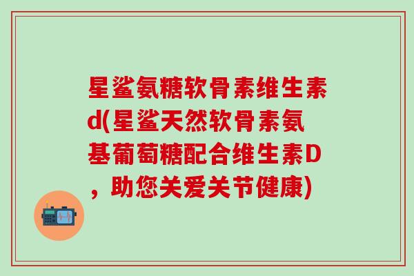 星鲨氨糖软骨素维生素d(星鲨天然软骨素氨基葡萄糖配合维生素D,助您关爱关节健康)-第1张图片-氨糖科普网 星鲨氨糖软骨素维生素d(星鲨天然软骨素氨基葡萄糖配合维生素D,助您关爱关节健康)-第1张图片-氨糖科普网