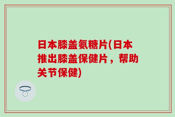 日本膝盖氨糖片(日本推出膝盖保健片，帮助关节保健)-第1张图片-氨糖科普网