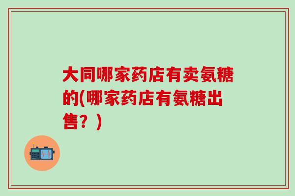 大同哪家药店有卖氨糖的(哪家药店有氨糖出售?)-第1张图片-氨糖科普网 大同哪家药店有卖氨糖的(哪家药店有氨糖出售?)-第1张图片-氨糖科普网