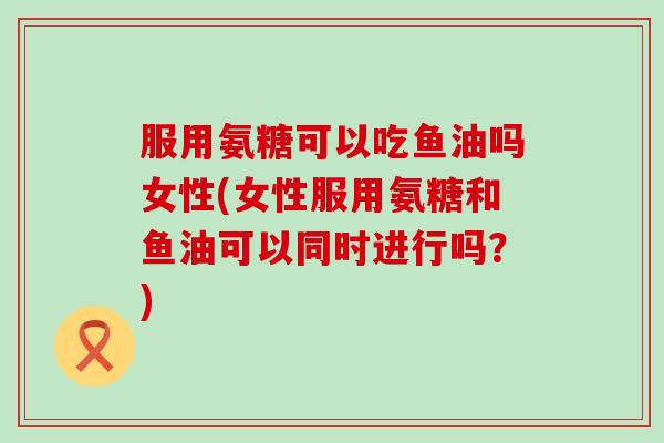 服用氨糖可以吃鱼油吗女性(女性服用氨糖和鱼油可以同时进行吗?)-第1张图片-氨糖科普网 服用氨糖可以吃鱼油吗女性(女性服用氨糖和鱼油可以同时进行吗?)-第1张图片-氨糖科普网