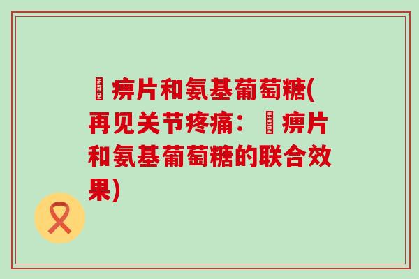 尪痹片和氨基葡萄糖(再见关节疼痛：尪痹片和氨基葡萄糖的联合效果)-第1张图片-氨糖科普网