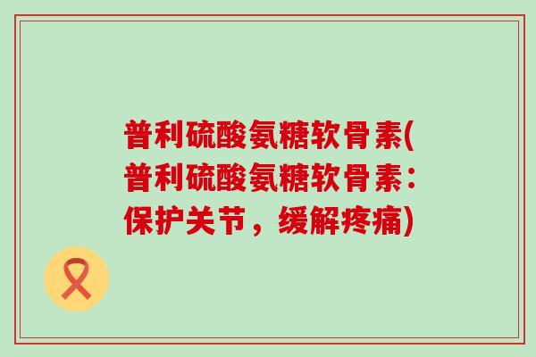 普利硫酸氨糖软骨素(普利硫酸氨糖软骨素：保护关节，缓解疼痛)-第1张图片-氨糖科普网