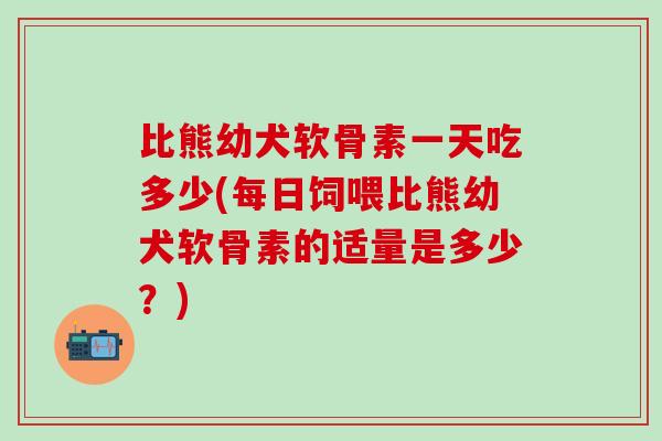 比熊幼犬软骨素一天吃多少(每日饲喂比熊幼犬软骨素的适量是多少?)-第1张图片-氨糖科普网 比熊幼犬软骨素一天吃多少(每日饲喂比熊幼犬软骨素的适量是多少?)-第1张图片-氨糖科普网