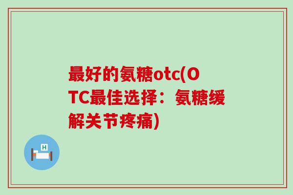 最好的氨糖otc(OTC最佳选择：氨糖缓解关节疼痛)-第1张图片-氨糖科普网