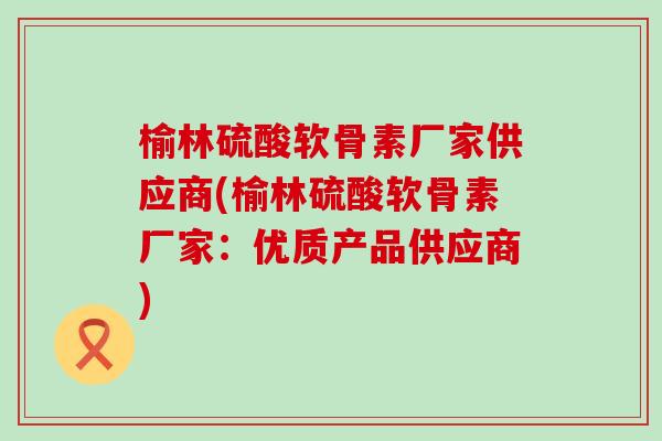 榆林硫酸软骨素厂家供应商(榆林硫酸软骨素厂家：优质产品供应商)-第1张图片-氨糖科普网
