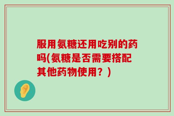 服用氨糖还用吃别的药吗(氨糖是否需要搭配其他药物使用?)-第1张图片-氨糖科普网 服用氨糖还用吃别的药吗(氨糖是否需要搭配其他药物使用?)-第1张图片-氨糖科普网