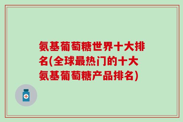 氨基葡萄糖世界十大排名(全球最热门的十大氨基葡萄糖产品排名)-第1张图片-氨糖科普网 氨基葡萄糖世界十大排名(全球最热门的十大氨基葡萄糖产品排名)-第1张图片-氨糖科普网