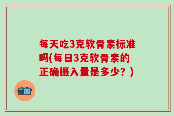 每天吃3克软骨素标准吗(每日3克软骨素的正确摄入量是多少?)-第1张图片-氨糖科普网 每天吃3克软骨素标准吗(每日3克软骨素的正确摄入量是多少?)-第1张图片-氨糖科普网
