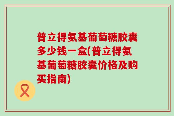 普立得氨基葡萄糖胶囊多少钱一盒(普立得氨基葡萄糖胶囊价格及购买指南)-第1张图片-氨糖科普网