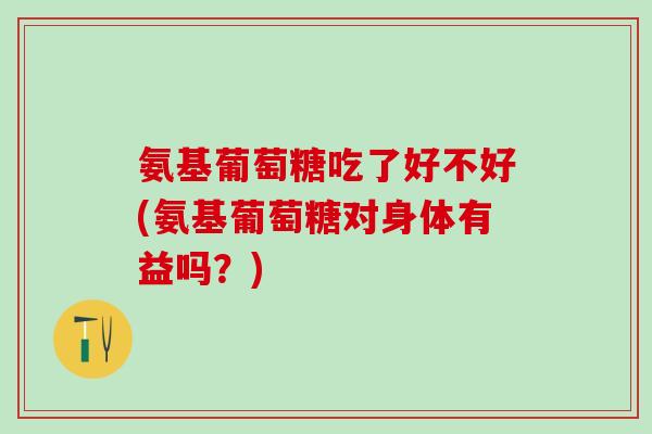 氨基葡萄糖吃了好不好(氨基葡萄糖对身体有益吗?)-第1张图片-氨糖科普网 氨基葡萄糖吃了好不好(氨基葡萄糖对身体有益吗?)-第1张图片-氨糖科普网