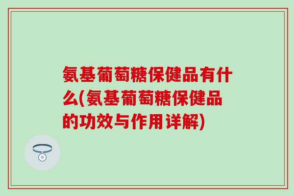 氨基葡萄糖保健品有什么(氨基葡萄糖保健品的功效与作用详解)-第1张图片-氨糖科普网 氨基葡萄糖保健品有什么(氨基葡萄糖保健品的功效与作用详解)-第1张图片-氨糖科普网