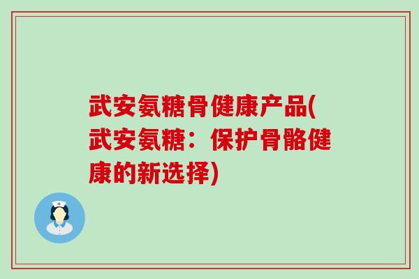 武安氨糖骨健康产品(武安氨糖：保护骨骼健康的新选择)-第1张图片-氨糖科普网