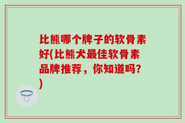 比熊哪个牌子的软骨素好(比熊犬最佳软骨素品牌推荐，你知道吗？)-第1张图片-氨糖科普网