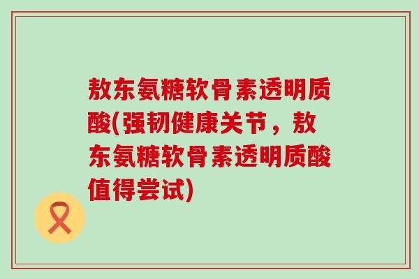 敖东氨糖软骨素透明质酸(强韧健康关节,敖东氨糖软骨素透明质酸值得尝试)-第1张图片-氨糖科普网 敖东氨糖软骨素透明质酸(强韧健康关节,敖东氨糖软骨素透明质酸值得尝试)-第1张图片-氨糖科普网