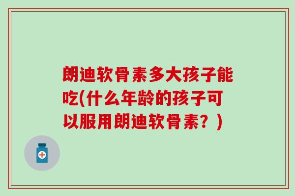 朗迪软骨素多大孩子能吃(什么年龄的孩子可以服用朗迪软骨素？)-第1张图片-氨糖科普网