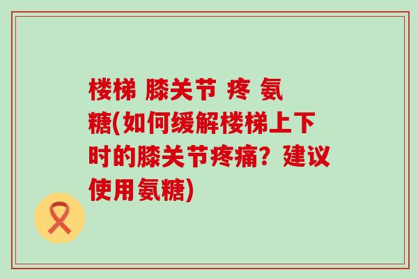 楼梯 膝关节 疼 氨糖(如何缓解楼梯上下时的膝关节疼痛?建议使用氨糖)-第1张图片-氨糖科普网 楼梯 膝关节 疼 氨糖(如何缓解楼梯上下时的膝关节疼痛?建议使用氨糖)-第1张图片-氨糖科普网