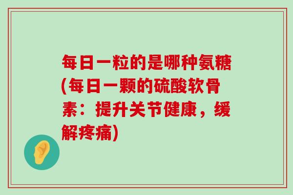 每日一粒的是哪种氨糖(每日一颗的硫酸软骨素：提升关节健康，缓解疼痛)-第1张图片-氨糖科普网