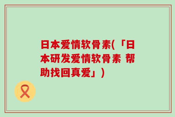 日本爱情软骨素(「日本研发爱情软骨素 帮助找回真爱」)-第1张图片-氨糖科普网