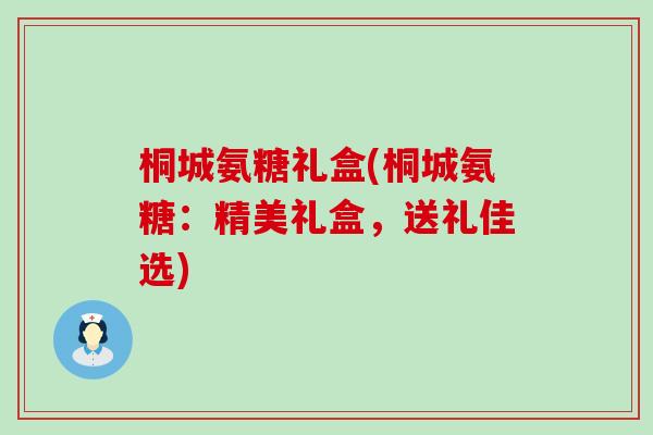 桐城氨糖礼盒(桐城氨糖：精美礼盒，送礼佳选)-第1张图片-氨糖科普网