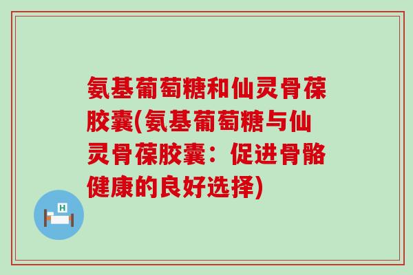 氨基葡萄糖和仙灵骨葆胶囊(氨基葡萄糖与仙灵骨葆胶囊：促进骨骼健康的良好选择)-第1张图片-氨糖科普网