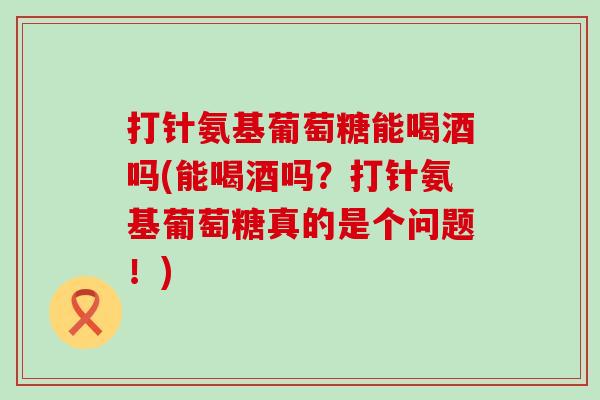 打针氨基葡萄糖能喝酒吗(能喝酒吗?打针氨基葡萄糖真的是个问题!)-第1张图片-氨糖科普网 打针氨基葡萄糖能喝酒吗(能喝酒吗?打针氨基葡萄糖真的是个问题!)-第1张图片-氨糖科普网