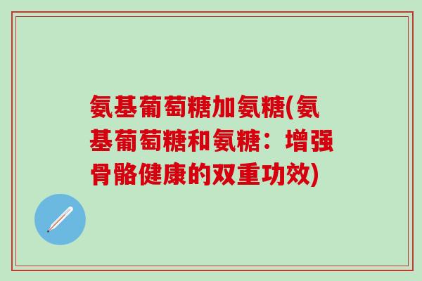 氨基葡萄糖加氨糖(氨基葡萄糖和氨糖：增强骨骼健康的双重功效)-第1张图片-氨糖科普网