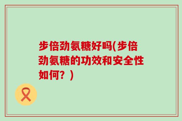 步倍劲氨糖好吗(步倍劲氨糖的功效和安全性如何?)-第1张图片-氨糖科普网 步倍劲氨糖好吗(步倍劲氨糖的功效和安全性如何?)-第1张图片-氨糖科普网