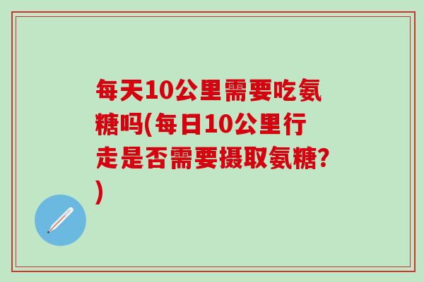 每天10公里需要吃氨糖吗(每日10公里行走是否需要摄取氨糖?)-第1张图片-氨糖科普网 每天10公里需要吃氨糖吗(每日10公里行走是否需要摄取氨糖?)-第1张图片-氨糖科普网