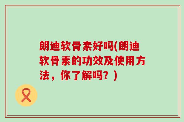 朗迪软骨素好吗(朗迪软骨素的功效及使用方法，你了解吗？)-第1张图片-氨糖科普网