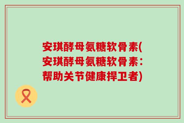 安琪酵母氨糖软骨素(安琪酵母氨糖软骨素:帮助关节健康捍卫者)-第1张图片-氨糖科普网 安琪酵母氨糖软骨素(安琪酵母氨糖软骨素:帮助关节健康捍卫者)-第1张图片-氨糖科普网