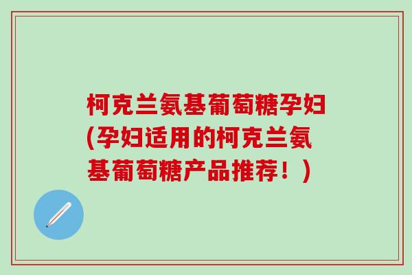 柯克兰氨基葡萄糖孕妇(孕妇适用的柯克兰氨基葡萄糖产品推荐！)-第1张图片-氨糖科普网