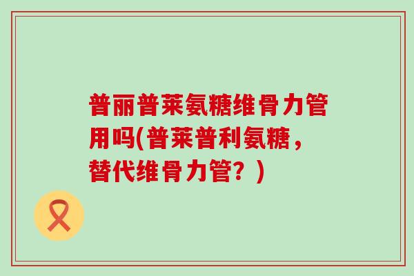 普丽普莱氨糖维骨力管用吗(普莱普利氨糖,替代维骨力管?)-第1张图片-氨糖科普网 普丽普莱氨糖维骨力管用吗(普莱普利氨糖,替代维骨力管?)-第1张图片-氨糖科普网