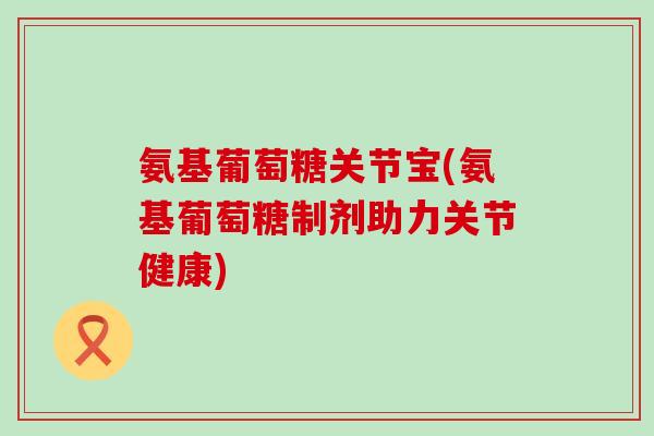 氨基葡萄糖关节宝(氨基葡萄糖制剂助力关节健康)-第1张图片-氨糖科普网 氨基葡萄糖关节宝(氨基葡萄糖制剂助力关节健康)-第1张图片-氨糖科普网