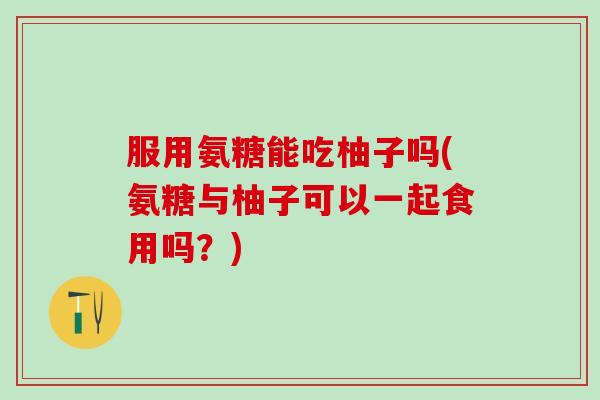 服用氨糖能吃柚子吗(氨糖与柚子可以一起食用吗?)-第1张图片-氨糖科普网 服用氨糖能吃柚子吗(氨糖与柚子可以一起食用吗?)-第1张图片-氨糖科普网