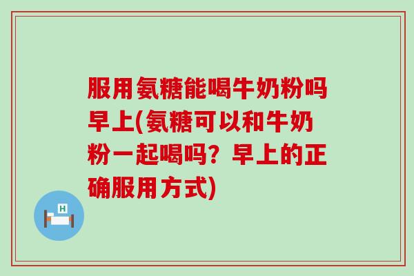 服用氨糖能喝牛奶粉吗早上(氨糖可以和牛奶粉一起喝吗?早上的正确服用方式)-第1张图片-氨糖科普网 服用氨糖能喝牛奶粉吗早上(氨糖可以和牛奶粉一起喝吗?早上的正确服用方式)-第1张图片-氨糖科普网