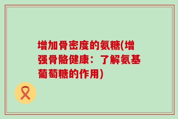 增加骨密度的氨糖(增强骨骼健康:了解氨基葡萄糖的作用)-第1张图片-氨糖科普网 增加骨密度的氨糖(增强骨骼健康:了解氨基葡萄糖的作用)-第1张图片-氨糖科普网