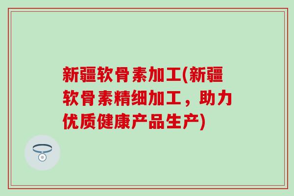 新疆软骨素加工(新疆软骨素精细加工,助力优质健康产品生产)-第1张图片-氨糖科普网 新疆软骨素加工(新疆软骨素精细加工,助力优质健康产品生产)-第1张图片-氨糖科普网