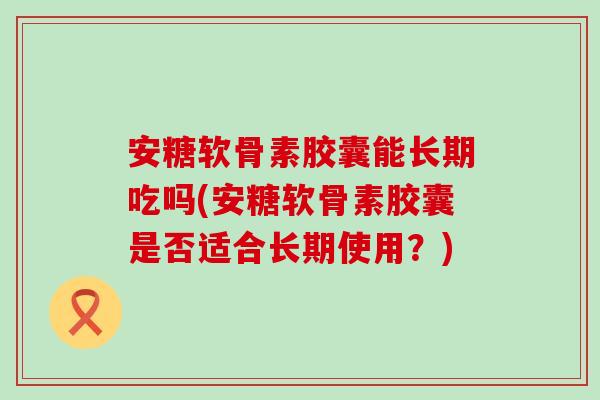 安糖软骨素胶囊能长期吃吗(安糖软骨素胶囊是否适合长期使用?)-第1张图片-氨糖科普网 安糖软骨素胶囊能长期吃吗(安糖软骨素胶囊是否适合长期使用?)-第1张图片-氨糖科普网
