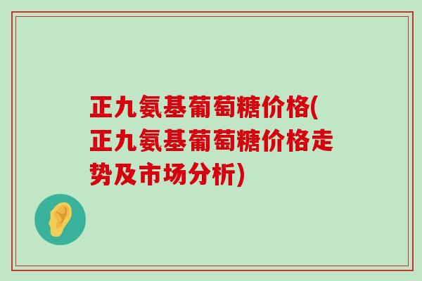 正九氨基葡萄糖价格(正九氨基葡萄糖价格走势及市场分析)-第1张图片-氨糖科普网