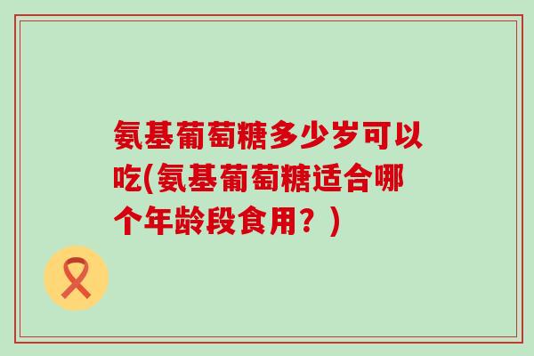 氨基葡萄糖多少岁可以吃(氨基葡萄糖适合哪个年龄段食用?)-第1张图片-氨糖科普网 氨基葡萄糖多少岁可以吃(氨基葡萄糖适合哪个年龄段食用?)-第1张图片-氨糖科普网