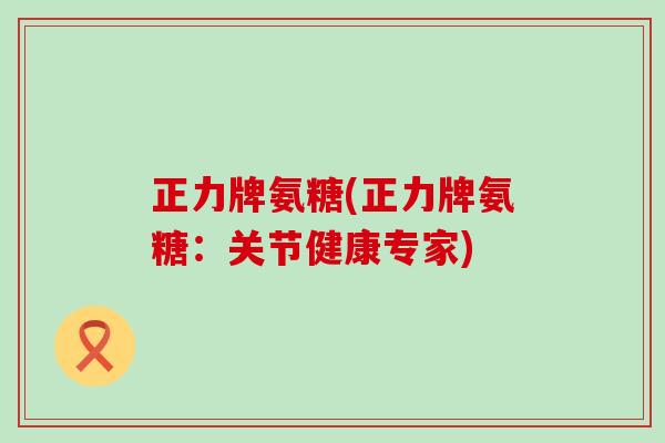 正力牌氨糖(正力牌氨糖：关节健康专家)-第1张图片-氨糖科普网