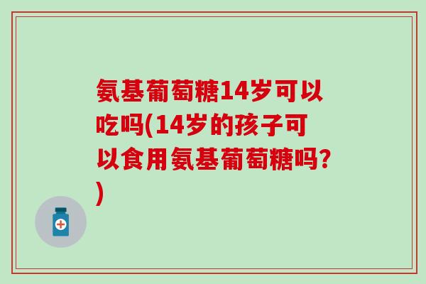 氨基葡萄糖14岁可以吃吗(14岁的孩子可以食用氨基葡萄糖吗?)-第1张图片-氨糖科普网 氨基葡萄糖14岁可以吃吗(14岁的孩子可以食用氨基葡萄糖吗?)-第1张图片-氨糖科普网