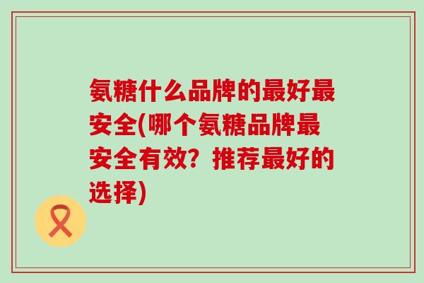 氨糖什么品牌的最好最安全(哪个氨糖品牌最安全有效？推荐最好的选择)-第1张图片-氨糖科普网
